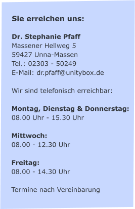 Sie erreichen uns:  Dr. Stephanie Pfaff Massener Hellweg 5 59427 Unna-Massen Tel.: 02303 - 50249 E-Mail: dr.pfaff@unitybox.de  Wir sind telefonisch erreichbar:  Montag, Dienstag & Donnerstag: 08.00 Uhr - 15.30 Uhr   Mittwoch: 08.00 - 12.30 Uhr  Freitag:  08.00 - 14.30 Uhr  Termine nach Vereinbarung