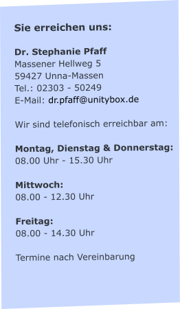 Sie erreichen uns:  Dr. Stephanie Pfaff Massener Hellweg 5 59427 Unna-Massen Tel.: 02303 - 50249 E-Mail: dr.pfaff@unitybox.de  Wir sind telefonisch erreichbar am:  Montag, Dienstag & Donnerstag: 08.00 Uhr - 15.30 Uhr  Mittwoch: 08.00 - 12.30 Uhr  Freitag:  08.00 - 14.30 Uhr  Termine nach Vereinbarung