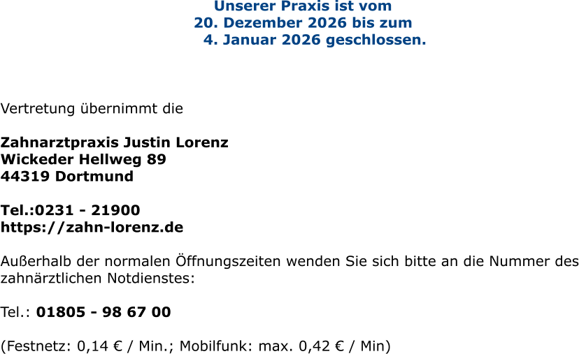 Unserer Praxis ist vom  20. Dezember 2026 bis zum      4. Januar 2026 geschlossen.     Vertretung übernimmt die   Zahnarztpraxis Justin Lorenz Wickeder Hellweg 89 44319 Dortmund  Tel.:0231 - 21900  https://zahn-lorenz.de  Außerhalb der normalen Öffnungszeiten wenden Sie sich bitte an die Nummer des zahnärztlichen Notdienstes:  Tel.: 01805 - 98 67 00   (Festnetz: 0,14 € / Min.; Mobilfunk: max. 0,42 € / Min)
