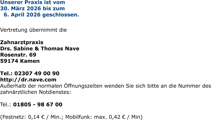 Unserer Praxis ist vom  30. März 2026 bis zum   6. April 2026 geschlossen.   Vertretung übernimmt die   Zahnarztpraxis  Drs. Sabine & Thomas Nave Rosenstr. 69 59174 Kamen  Tel.: 02307 49 00 90 http://dr.nave.com Außerhalb der normalen Öffnungszeiten wenden Sie sich bitte an die Nummer des zahnärztlichen Notdienstes:  Tel.: 01805 - 98 67 00   (Festnetz: 0,14 € / Min.; Mobilfunk: max. 0,42 € / Min)