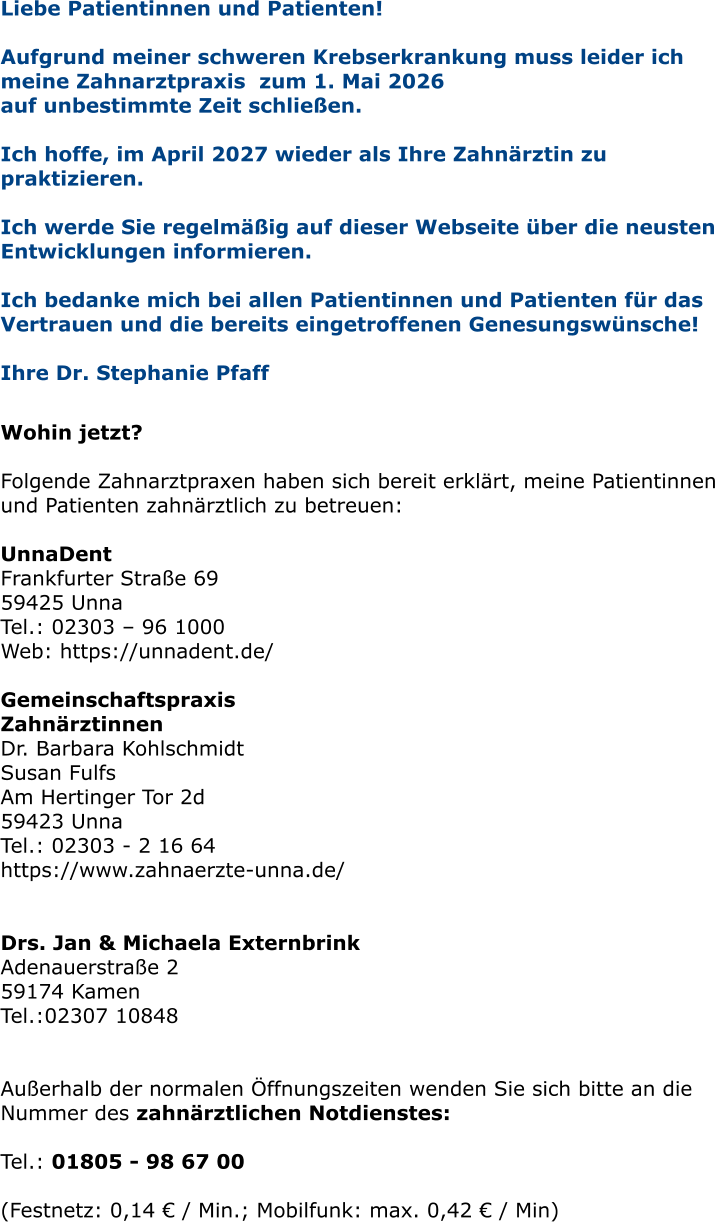 Liebe Patientinnen und Patienten! Aufgrund meiner schweren Krebserkrankung muss leider ich meine Zahnarztpraxis  zum 1. Mai 2026  auf unbestimmte Zeit schließen.   Ich hoffe, im April 2027 wieder als Ihre Zahnärztin zu praktizieren.   Ich werde Sie regelmäßig auf dieser Webseite über die neusten Entwicklungen informieren.  Ich bedanke mich bei allen Patientinnen und Patienten für das Vertrauen und die bereits eingetroffenen Genesungswünsche!  Ihre Dr. Stephanie Pfaff   Wohin jetzt?  Folgende Zahnarztpraxen haben sich bereit erklärt, meine Patientinnen und Patienten zahnärztlich zu betreuen:  UnnaDent Frankfurter Straße 69 59425 Unna Tel.: 02303 – 96 1000 Web: https://unnadent.de/  Gemeinschaftspraxis Zahnärztinnen Dr. Barbara Kohlschmidt Susan Fulfs Am Hertinger Tor 2d 59423 Unna Tel.: 02303 - 2 16 64 https://www.zahnaerzte-unna.de/   Drs. Jan & Michaela Externbrink Adenauerstraße 2 59174 Kamen Tel.:02307 10848   Außerhalb der normalen Öffnungszeiten wenden Sie sich bitte an die Nummer des zahnärztlichen Notdienstes:  Tel.: 01805 - 98 67 00   (Festnetz: 0,14 € / Min.; Mobilfunk: max. 0,42 € / Min)