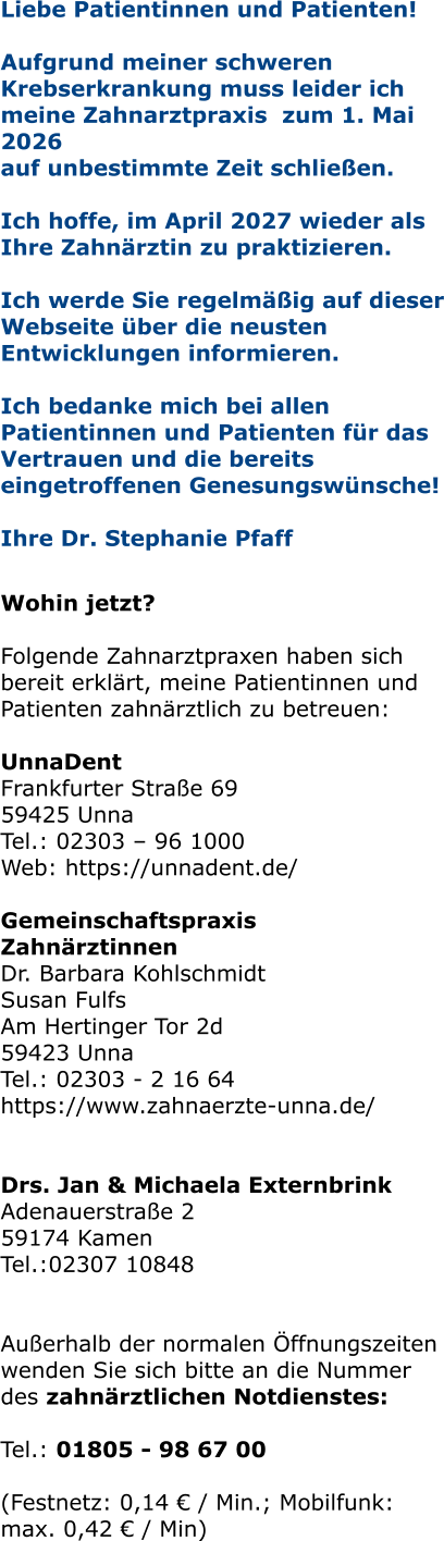 Liebe Patientinnen und Patienten! Aufgrund meiner schweren Krebserkrankung muss leider ich meine Zahnarztpraxis  zum 1. Mai 2026  auf unbestimmte Zeit schließen.   Ich hoffe, im April 2027 wieder als Ihre Zahnärztin zu praktizieren.   Ich werde Sie regelmäßig auf dieser Webseite über die neusten Entwicklungen informieren.  Ich bedanke mich bei allen Patientinnen und Patienten für das Vertrauen und die bereits eingetroffenen Genesungswünsche!  Ihre Dr. Stephanie Pfaff   Wohin jetzt?  Folgende Zahnarztpraxen haben sich bereit erklärt, meine Patientinnen und Patienten zahnärztlich zu betreuen:  UnnaDent Frankfurter Straße 69 59425 Unna Tel.: 02303 – 96 1000 Web: https://unnadent.de/  Gemeinschaftspraxis Zahnärztinnen Dr. Barbara Kohlschmidt Susan Fulfs Am Hertinger Tor 2d 59423 Unna Tel.: 02303 - 2 16 64 https://www.zahnaerzte-unna.de/   Drs. Jan & Michaela Externbrink Adenauerstraße 2 59174 Kamen Tel.:02307 10848   Außerhalb der normalen Öffnungszeiten wenden Sie sich bitte an die Nummer des zahnärztlichen Notdienstes:  Tel.: 01805 - 98 67 00   (Festnetz: 0,14 € / Min.; Mobilfunk: max. 0,42 € / Min)