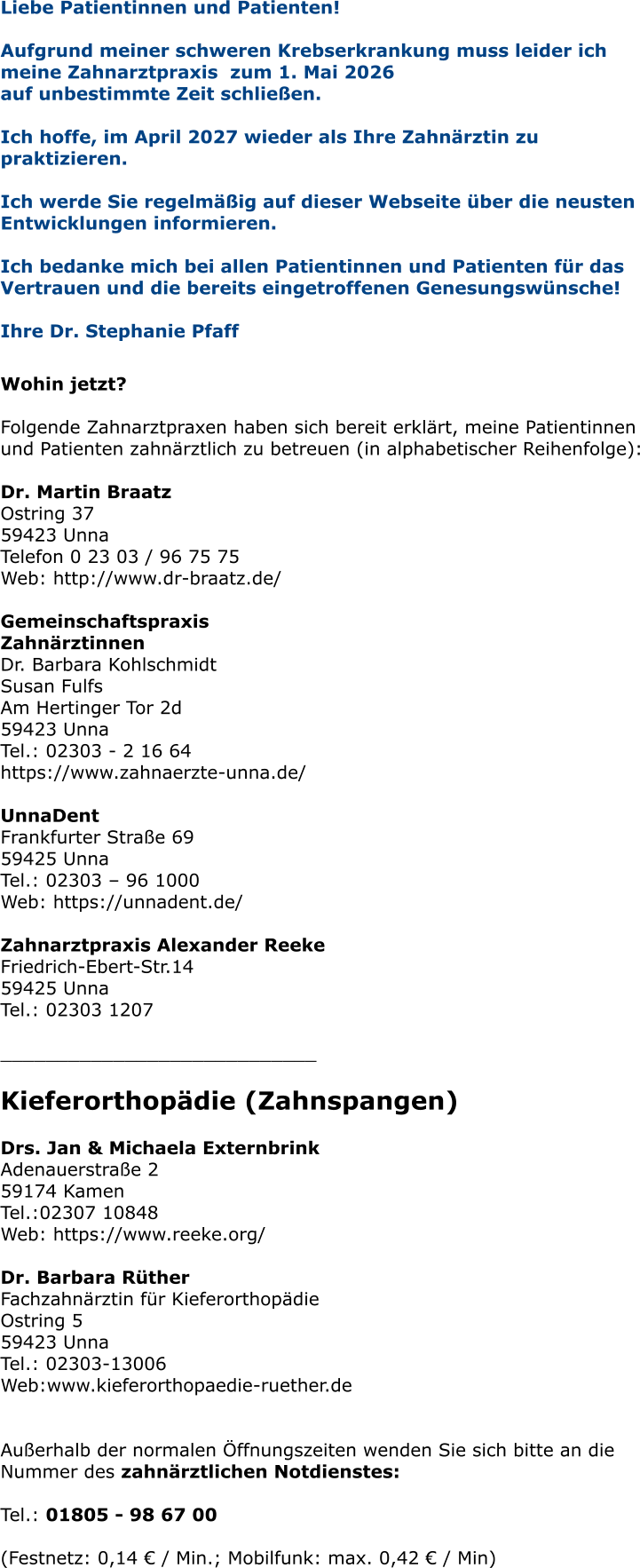 Liebe Patientinnen und Patienten! Aufgrund meiner schweren Krebserkrankung muss leider ich meine Zahnarztpraxis  zum 1. Mai 2026  auf unbestimmte Zeit schließen.   Ich hoffe, im April 2027 wieder als Ihre Zahnärztin zu praktizieren.   Ich werde Sie regelmäßig auf dieser Webseite über die neusten Entwicklungen informieren.  Ich bedanke mich bei allen Patientinnen und Patienten für das Vertrauen und die bereits eingetroffenen Genesungswünsche!  Ihre Dr. Stephanie Pfaff   Wohin jetzt?  Folgende Zahnarztpraxen haben sich bereit erklärt, meine Patientinnen und Patienten zahnärztlich zu betreuen (in alphabetischer Reihenfolge):  Dr. Martin Braatz Ostring 37 59423 Unna Telefon 0 23 03 / 96 75 75 Web: http://www.dr-braatz.de/  Gemeinschaftspraxis Zahnärztinnen Dr. Barbara Kohlschmidt Susan Fulfs Am Hertinger Tor 2d 59423 Unna Tel.: 02303 - 2 16 64 https://www.zahnaerzte-unna.de/  UnnaDent Frankfurter Straße 69 59425 Unna Tel.: 02303 – 96 1000 Web: https://unnadent.de/  Zahnarztpraxis Alexander Reeke Friedrich-Ebert-Str.14 59425 Unna Tel.: 02303 1207  ____________________________  Kieferorthopädie (Zahnspangen)  Drs. Jan & Michaela Externbrink Adenauerstraße 2 59174 Kamen Tel.:02307 10848 Web: https://www.reeke.org/  Dr. Barbara RütherFachzahnärztin für Kieferorthopädie Ostring 5 59423 Unna Tel.: 02303-13006 Web:www.kieferorthopaedie-ruether.de   Außerhalb der normalen Öffnungszeiten wenden Sie sich bitte an die Nummer des zahnärztlichen Notdienstes:  Tel.: 01805 - 98 67 00   (Festnetz: 0,14 € / Min.; Mobilfunk: max. 0,42 € / Min)