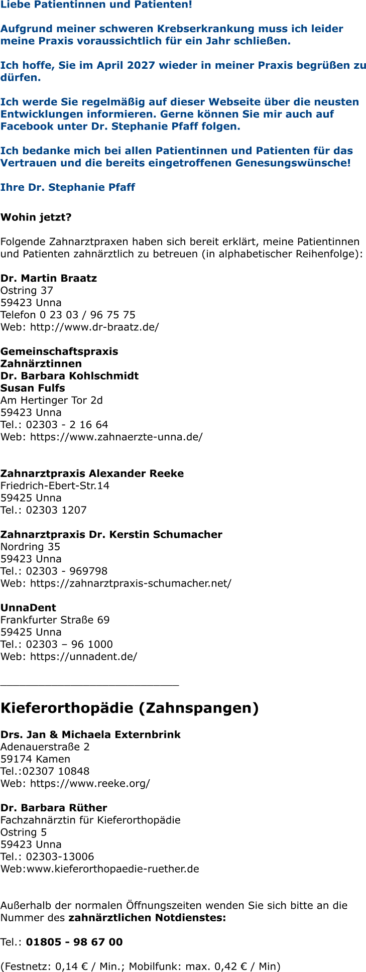 Liebe Patientinnen und Patienten! Aufgrund meiner schweren Krebserkrankung muss ich leider meine Praxis voraussichtlich für ein Jahr schließen.   Ich hoffe, Sie im April 2027 wieder in meiner Praxis begrüßen zu dürfen.  Ich werde Sie regelmäßig auf dieser Webseite über die neusten Entwicklungen informieren. Gerne können Sie mir auch auf Facebook unter Dr. Stephanie Pfaff folgen.  Ich bedanke mich bei allen Patientinnen und Patienten für das Vertrauen und die bereits eingetroffenen Genesungswünsche!  Ihre Dr. Stephanie Pfaff   Wohin jetzt?  Folgende Zahnarztpraxen haben sich bereit erklärt, meine Patientinnen und Patienten zahnärztlich zu betreuen (in alphabetischer Reihenfolge):  Dr. Martin Braatz Ostring 37 59423 Unna Telefon 0 23 03 / 96 75 75 Web: http://www.dr-braatz.de/  Gemeinschaftspraxis Zahnärztinnen Dr. Barbara Kohlschmidt Susan Fulfs Am Hertinger Tor 2d 59423 Unna Tel.: 02303 - 2 16 64 Web: https://www.zahnaerzte-unna.de/   Zahnarztpraxis Alexander Reeke Friedrich-Ebert-Str.14 59425 Unna Tel.: 02303 1207  Zahnarztpraxis Dr. Kerstin Schumacher Nordring 35 59423 Unna Tel.: 02303 - 969798 Web: https://zahnarztpraxis-schumacher.net/  UnnaDent Frankfurter Straße 69 59425 Unna Tel.: 02303 – 96 1000 Web: https://unnadent.de/  ____________________________  Kieferorthopädie (Zahnspangen)  Drs. Jan & Michaela Externbrink Adenauerstraße 2 59174 Kamen Tel.:02307 10848 Web: https://www.reeke.org/  Dr. Barbara RütherFachzahnärztin für Kieferorthopädie Ostring 5 59423 Unna Tel.: 02303-13006 Web:www.kieferorthopaedie-ruether.de   Außerhalb der normalen Öffnungszeiten wenden Sie sich bitte an die Nummer des zahnärztlichen Notdienstes:  Tel.: 01805 - 98 67 00   (Festnetz: 0,14 € / Min.; Mobilfunk: max. 0,42 € / Min)