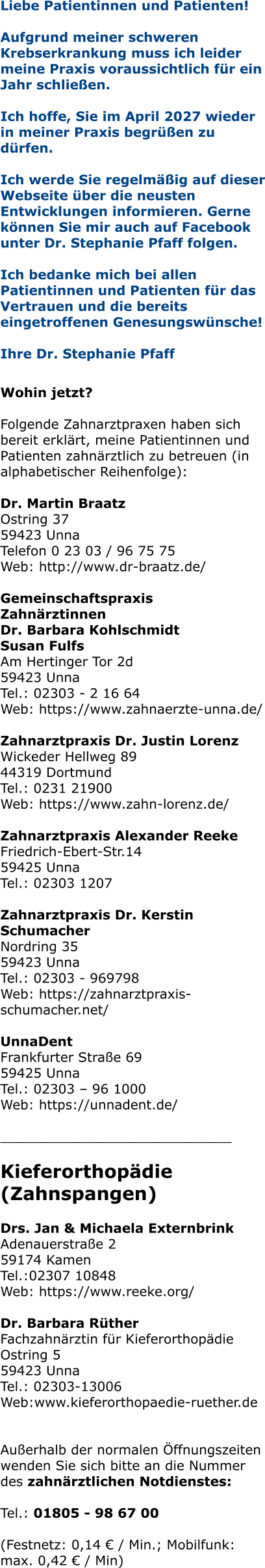 Liebe Patientinnen und Patienten! Aufgrund meiner schweren Krebserkrankung muss ich leider meine Praxis voraussichtlich für ein Jahr schließen.   Ich hoffe, Sie im April 2027 wieder in meiner Praxis begrüßen zu dürfen.  Ich werde Sie regelmäßig auf dieser Webseite über die neusten Entwicklungen informieren. Gerne können Sie mir auch auf Facebook unter Dr. Stephanie Pfaff folgen.  Ich bedanke mich bei allen Patientinnen und Patienten für das Vertrauen und die bereits eingetroffenen Genesungswünsche!  Ihre Dr. Stephanie Pfaff   Wohin jetzt?  Folgende Zahnarztpraxen haben sich bereit erklärt, meine Patientinnen und Patienten zahnärztlich zu betreuen (in alphabetischer Reihenfolge):  Dr. Martin Braatz Ostring 37 59423 Unna Telefon 0 23 03 / 96 75 75 Web: http://www.dr-braatz.de/  Gemeinschaftspraxis Zahnärztinnen Dr. Barbara Kohlschmidt Susan Fulfs Am Hertinger Tor 2d 59423 Unna Tel.: 02303 - 2 16 64 Web: https://www.zahnaerzte-unna.de/  Zahnarztpraxis Dr. Justin Lorenz Wickeder Hellweg 89 44319 Dortmund Tel.: 0231 21900 Web: https://www.zahn-lorenz.de/  Zahnarztpraxis Alexander Reeke Friedrich-Ebert-Str.14 59425 Unna Tel.: 02303 1207  Zahnarztpraxis Dr. Kerstin Schumacher Nordring 35 59423 Unna Tel.: 02303 - 969798 Web: https://zahnarztpraxis-schumacher.net/  UnnaDent Frankfurter Straße 69 59425 Unna Tel.: 02303 – 96 1000 Web: https://unnadent.de/  ____________________________  Kieferorthopädie (Zahnspangen)  Drs. Jan & Michaela Externbrink Adenauerstraße 2 59174 Kamen Tel.:02307 10848 Web: https://www.reeke.org/  Dr. Barbara RütherFachzahnärztin für Kieferorthopädie Ostring 5 59423 Unna Tel.: 02303-13006 Web:www.kieferorthopaedie-ruether.de   Außerhalb der normalen Öffnungszeiten wenden Sie sich bitte an die Nummer des zahnärztlichen Notdienstes:  Tel.: 01805 - 98 67 00   (Festnetz: 0,14 € / Min.; Mobilfunk: max. 0,42 € / Min)