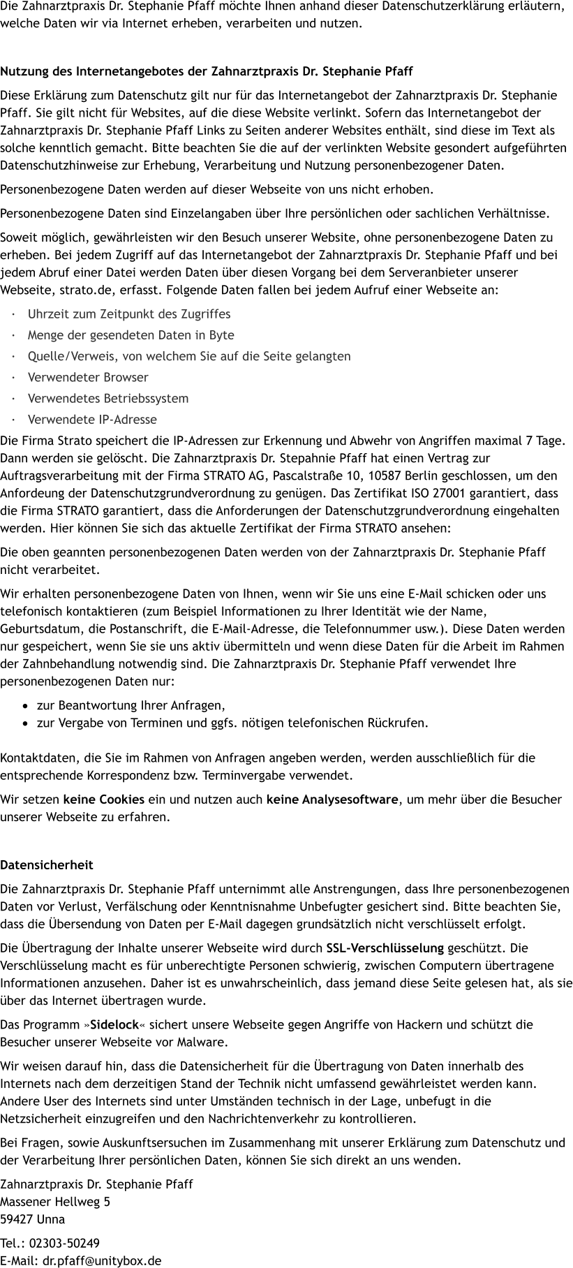 Die Zahnarztpraxis Dr. Stephanie Pfaff möchte Ihnen anhand dieser Datenschutzerklärung erläutern, welche Daten wir via Internet erheben, verarbeiten und nutzen.   Nutzung des Internetangebotes der Zahnarztpraxis Dr. Stephanie Pfaff Diese Erklärung zum Datenschutz gilt nur für das Internetangebot der Zahnarztpraxis Dr. Stephanie Pfaff. Sie gilt nicht für Websites, auf die diese Website verlinkt. Sofern das Internetangebot der Zahnarztpraxis Dr. Stephanie Pfaff Links zu Seiten anderer Websites enthält, sind diese im Text als solche kenntlich gemacht. Bitte beachten Sie die auf der verlinkten Website gesondert aufgeführten Datenschutzhinweise zur Erhebung, Verarbeitung und Nutzung personenbezogener Daten. Personenbezogene Daten werden auf dieser Webseite von uns nicht erhoben. Personenbezogene Daten sind Einzelangaben über Ihre persönlichen oder sachlichen Verhältnisse. Soweit möglich, gewährleisten wir den Besuch unserer Website, ohne personenbezogene Daten zu erheben. Bei jedem Zugriff auf das Internetangebot der Zahnarztpraxis Dr. Stephanie Pfaff und bei jedem Abruf einer Datei werden Daten über diesen Vorgang bei dem Serveranbieter unserer Webseite, strato.de, erfasst. Folgende Daten fallen bei jedem Aufruf einer Webseite an: ·	Uhrzeit zum Zeitpunkt des Zugriffes  ·	Menge der gesendeten Daten in Byte  ·	Quelle/Verweis, von welchem Sie auf die Seite gelangten  ·	Verwendeter Browser  ·	Verwendetes Betriebssystem  ·	Verwendete IP-Adresse Die Firma Strato speichert die IP-Adressen zur Erkennung und Abwehr von Angriffen maximal 7 Tage. Dann werden sie gelöscht. Die Zahnarztpraxis Dr. Stepahnie Pfaff hat einen Vertrag zur Auftragsverarbeitung mit der Firma STRATO AG, Pascalstraße 10, 10587 Berlin geschlossen, um den Anfordeung der Datenschutzgrundverordnung zu genügen. Das Zertifikat ISO 27001 garantiert, dass die Firma STRATO garantiert, dass die Anforderungen der Datenschutzgrundverordnung eingehalten werden. Hier können Sie sich das aktuelle Zertifikat der Firma STRATO ansehen:  Die oben geannten personenbezogenen Daten werden von der Zahnarztpraxis Dr. Stephanie Pfaff nicht verarbeitet. Wir erhalten personenbezogene Daten von Ihnen, wenn wir Sie uns eine E-Mail schicken oder uns telefonisch kontaktieren (zum Beispiel Informationen zu Ihrer Identität wie der Name, Geburtsdatum, die Postanschrift, die E-Mail-Adresse, die Telefonnummer usw.). Diese Daten werden nur gespeichert, wenn Sie sie uns aktiv übermitteln und wenn diese Daten für die Arbeit im Rahmen der Zahnbehandlung notwendig sind. Die Zahnarztpraxis Dr. Stephanie Pfaff verwendet Ihre personenbezogenen Daten nur: ·	zur Beantwortung Ihrer Anfragen,  ·	zur Vergabe von Terminen und ggfs. nötigen telefonischen Rückrufen.  Kontaktdaten, die Sie im Rahmen von Anfragen angeben werden, werden ausschließlich für die entsprechende Korrespondenz bzw. Terminvergabe verwendet.  Wir setzen keine Cookies ein und nutzen auch keine Analysesoftware, um mehr über die Besucher unserer Webseite zu erfahren.  Datensicherheit Die Zahnarztpraxis Dr. Stephanie Pfaff unternimmt alle Anstrengungen, dass Ihre personenbezogenen Daten vor Verlust, Verfälschung oder Kenntnisnahme Unbefugter gesichert sind. Bitte beachten Sie, dass die Übersendung von Daten per E-Mail dagegen grundsätzlich nicht verschlüsselt erfolgt. Die Übertragung der Inhalte unserer Webseite wird durch SSL-Verschlüsselung geschützt. Die Verschlüsselung macht es für unberechtigte Personen schwierig, zwischen Computern übertragene Informationen anzusehen. Daher ist es unwahrscheinlich, dass jemand diese Seite gelesen hat, als sie über das Internet übertragen wurde. Das Programm »Sidelock« sichert unsere Webseite gegen Angriffe von Hackern und schützt die Besucher unserer Webseite vor Malware. Wir weisen darauf hin, dass die Datensicherheit für die Übertragung von Daten innerhalb des Internets nach dem derzeitigen Stand der Technik nicht umfassend gewährleistet werden kann. Andere User des Internets sind unter Umständen technisch in der Lage, unbefugt in die Netzsicherheit einzugreifen und den Nachrichtenverkehr zu kontrollieren.  Bei Fragen, sowie Auskunftsersuchen im Zusammenhang mit unserer Erklärung zum Datenschutz und der Verarbeitung Ihrer persönlichen Daten, können Sie sich direkt an uns wenden. Zahnarztpraxis Dr. Stephanie PfaffMassener Hellweg 559427 Unna Tel.: 02303-50249E-Mail: dr.pfaff@unitybox.de